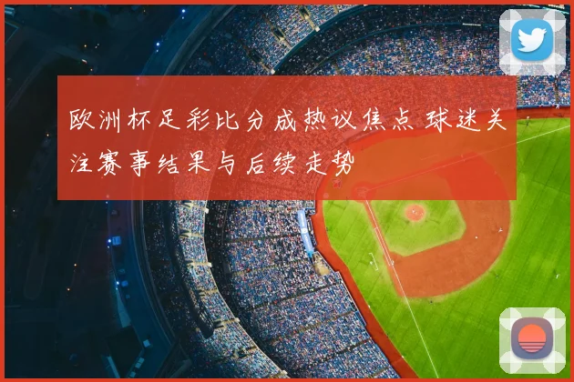 欧洲杯足彩比分成热议焦点 球迷关注赛事结果与后续走势
