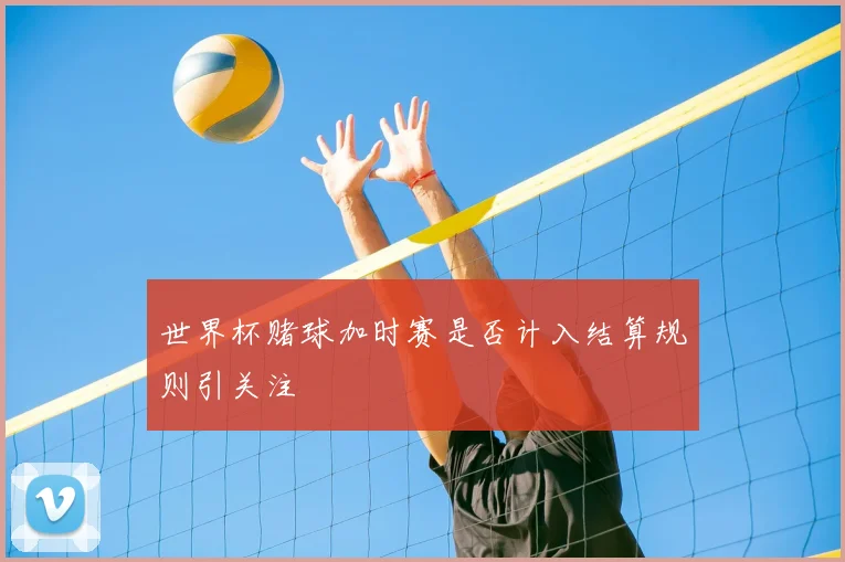世界杯赌球加时赛是否计入结算规则引关注