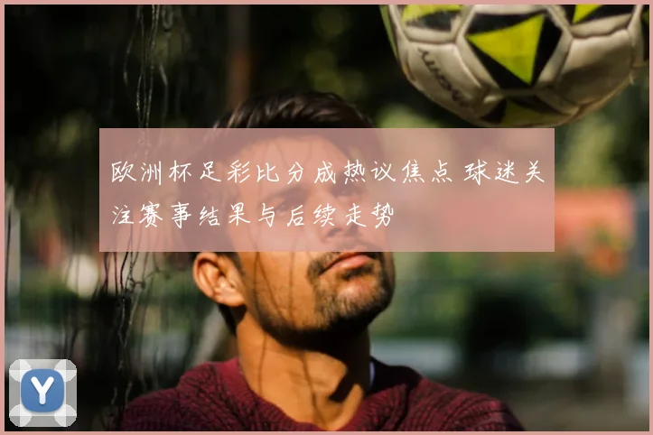 欧洲杯足彩比分成热议焦点 球迷关注赛事结果与后续走势