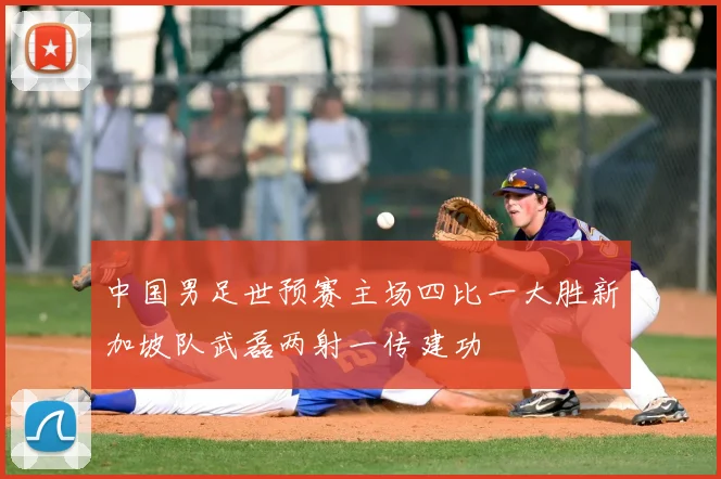 中国男足世预赛主场四比一大胜新加坡队武磊两射一传建功