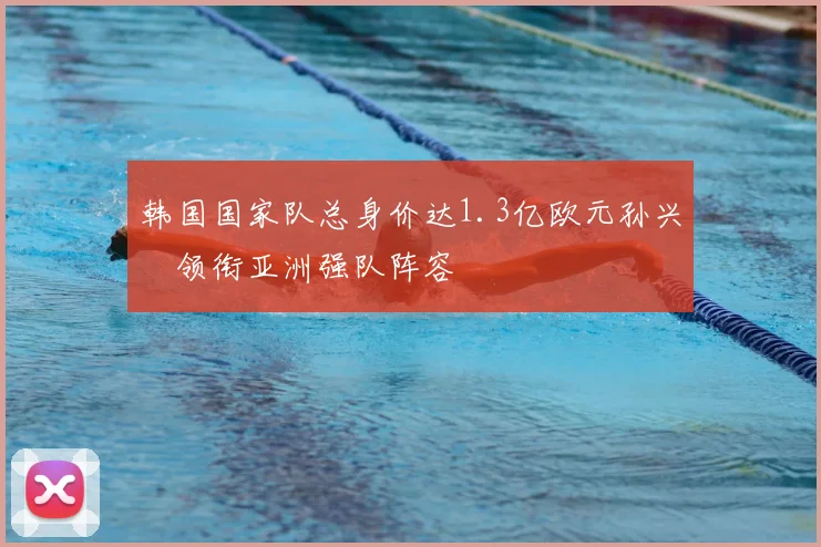 韩国国家队总身价达1.3亿欧元孙兴慜领衔亚洲强队阵容