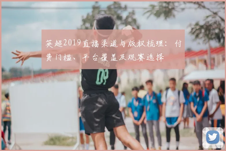 英超2019直播渠道与版权梳理：付费门槛、平台覆盖及观赛选择