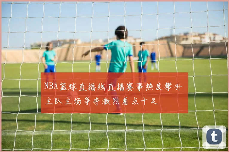NBA篮球直播线直播赛事热度攀升 主队主场争夺激烈看点十足