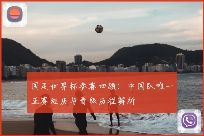 国足世界杯参赛回顾：中国队唯一正赛经历与晋级历程解析