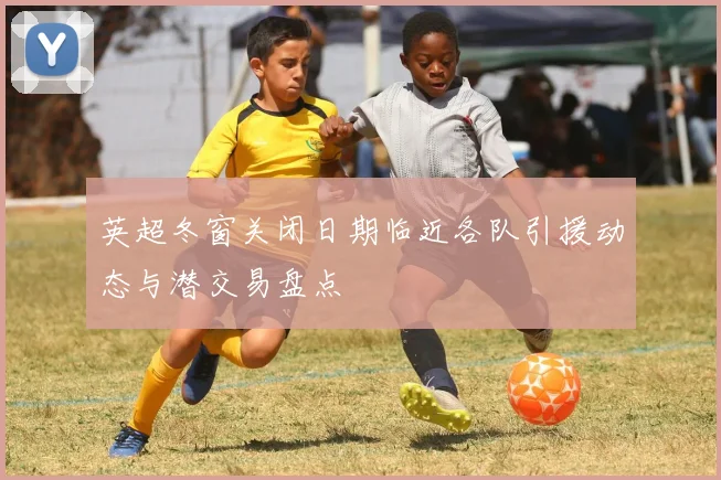 英超冬窗关闭日期临近各队引援动态与潜交易盘点