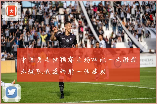 中国男足世预赛主场四比一大胜新加坡队武磊两射一传建功