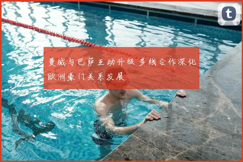 曼城与巴萨互动升级 多线合作深化欧洲豪门关系发展