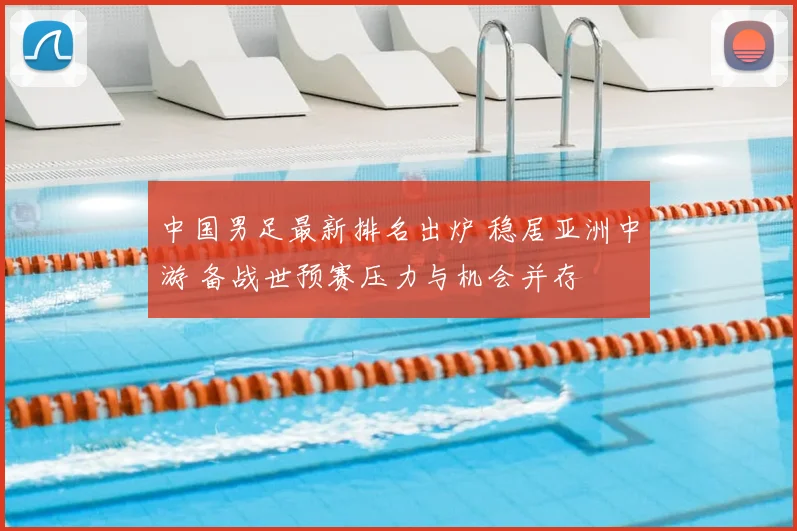 中国男足最新排名出炉 稳居亚洲中游 备战世预赛压力与机会并存