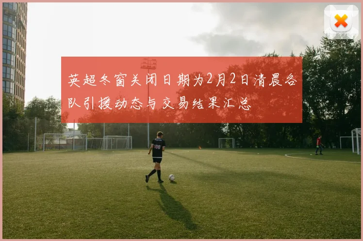 英超冬窗关闭日期为2月2日清晨各队引援动态与交易结果汇总