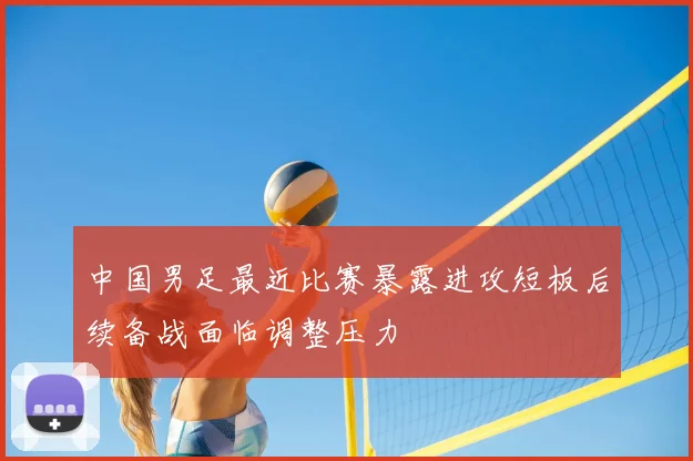 中国男足最近比赛暴露进攻短板后续备战面临调整压力