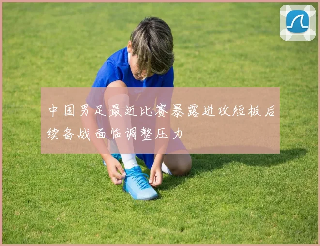 中国男足最近比赛暴露进攻短板后续备战面临调整压力