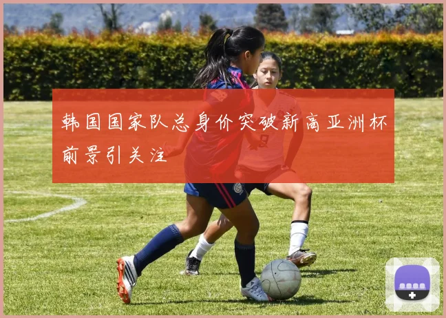 韩国国家队总身价突破新高亚洲杯前景引关注