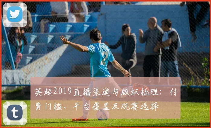 英超2019直播渠道与版权梳理：付费门槛、平台覆盖及观赛选择